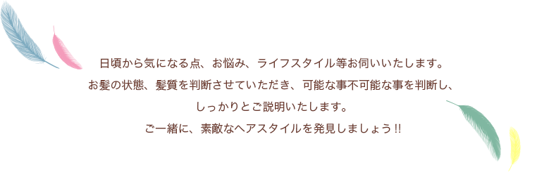 日頃から気になる点、お悩み、ライフスタイル等お伺いいたします。お髪の状態、髪質を判断させていただき、可能な事不可能な事を判断し、しっかりとご説明いたします。ご一緒に、素敵なヘアスタイルを発見しましょう‼︎