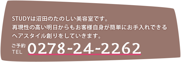 STUDY(スタディ)は沼田のたのしい美容室です。再現性の高い明日からもお客様が簡単にお手入れできるヘアスタイル創りをしていきます。ご予約TEL:0278-24-2262